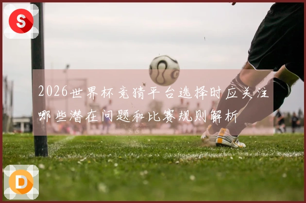 2026世界杯竞猜平台选择时应关注哪些潜在问题和比赛规则解析